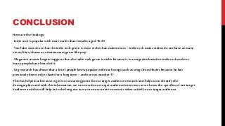 CONCLUSION
Here are the findings:
-Indie rockispopular with moremales than females aged 16-25
-YouTube stats showthat the indie rockgenre ismore nichethan mainstream – indie rockmusicvideos do not have as many
views/likes/shares as a mainstream genre like pop
-Magazine research again suggests that the indie rockgenre isniche because it isamagazine based onindie rockand not
manypeople have heard ofit
-Gig research has shown that a lotof people knowpopular indierocksongs such as songs fromHozier because he has
previouslybeen in the chartsforalongtime – and even at number 1!
Thishas helped us because it gives usa starting point forourtarget audience research and helps usto identifythe
demographics and with this information,we can now do ourtarget audience interviews as we knowthe specificsofourtarget
audience and this willhelp us in the longrun as we can now create ourmusicvideo suited to ourtarget audience.
 