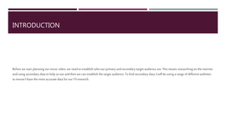 INTRODUCTION
Before we start planning ourmusicvideo,we need toestablish who ourprimary and secondarytarget audienceare. This
meansresearching on theinternet andusing secondary datato help usoutandthenwe canestablish thetarget
audience.To findsecondarydata,I will be using arange of different websites to ensure Ihavethemostaccuratedatafor
our TAresearch.
 