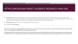 INFOGR.AM
16-25 year olds(55% male & 45% female) - Thiscoincideswith Maslow'shierarchyofHuman Needs, in relationto the fact that
the majorityofindierock/alternative rockartists are male dominated as well suggests that they have the same psychological
needs as their fans; thus allowingthe audience to feel a sense oflove and belonging not onlywithin their socialgroups
between within their relationshipwith the artist.
Workingclass(they either do not earn at all(students) or earn lowincome)
Predominantly White British
Thisinformationgives us ourtarget audience so nowwe can focusonwhat to put into ourmusicvideo – because the target
audience ispredominantly males we can nowadd more things in that would appeal more to them.
The age group helps usshape ourideas because we knowthat most ofthe people in the age group are students and the age
group is very youngsothey would want to see new and originalmusicvideos with creative ideas whereas an older age group
might want something more mature fortheir liking.
 