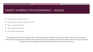 TARGET AUDIENCE
PSYCHOGRAPHICS - GOOGLE
Wear skinnyjeans, logo/bandshirts etc.
Likely to playaninstrument e.g.guitar,drums,bass
Musicis a bigpart oftheir lives
Likely to smoke/drinkalcohol
Usesites like Tumblr/Instagram
This informationtells uswhatour audience likes to doin their sparetime. This helps usbecausenow weknowwhatto
includein ourmusicvideo so thatthe target audiencewill identify withit and feelmoreconnectedwiththe music
video.We couldinterpret this into our musicvideo andincludesomeofthethings thatthey like todo whichwill make
them wanttowatchit more.
 
