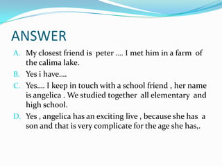 ANSWERMy closest friend is  peter …. I met him in a farm  of the calima lake.Yes i have…. Yes…. I keep in touch with a school friend , her name is angelica . We studied together  all elementary  and high school.Yes , angelica has an exciting live , because she has  a son and that is very complicate for the age she has,.