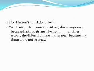 E. No . I haven´t   ….. I dont like it F. Yes I have .   Her name is carolina , she is very crazy because his thougts are  like from          another word. , she differs from me in this area , because my thougts are not so crazy.