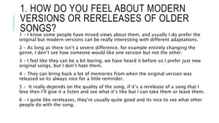 1. HOW DO YOU FEEL ABOUT MODERN
VERSIONS OR RERELEASES OF OLDER
SONGS?1 – I know some people have mixed views about them, and usually I do prefer the
original but modern versions can be really interesting with different adaptations.
2 – As long as there isn’t a severe difference, for example entirely changing the
genre, I don’t see how someone would like one version but not the other.
3 – I feel like they can be a bit boring, we have heard it before so I prefer just new
original songs, but I don’t hate them.
4 – They can bring back a lot of memories from when the original version was
released so its always nice for a little reminder.
5 – It really depends on the quality of the song, if it’s a rerelease of a song that I
love then I’ll give it a listen and see what it’s like but I can take them or leave them.
6 – I quite like rereleases, they’re usually quite good and its nice to see what other
people do with the song.
 