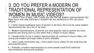 3. DO YOU PREFER A MODERN OR
TRADITIONAL REPRESENTATION OF
WOMEN IN MUSIC VIDEOS?1 – I prefer a mix of both, I don’t enjoy the over the top modern representations like
Miley Cyrus and Lady GaGa but it shouldn’t be too traditional as this can cause
offence.
2 – I think mainly traditional views of women is the best, there can be some modern
representation but not a lot in my taste.
3 – Modern representations of women are more popular now as women are more
powerful and strong and it is nice when that is shown in music videos.
4 – I would prefer to see a modern representation of a woman in music videos, the
strong and modern portrayal makes it more relatable.
5 – I don’t really mind either way, I more watch music videos for the song than the
actual performance.
6 – Probably a modern representation as some people could find traditional
representations boring and outdated.
 
