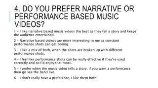 4. DO YOU PREFER NARRATIVE OR
PERFORMANCE BASED MUSIC
VIDEOS?
1 – I like narrative based music videos the best as they tell a story and keeps
the audience entertained.
2 – Narrative based videos are more interesting to me as constant
performance shots can get boring.
3 – I like a mix of both, when the shots are broken up with different
performance shots.
4 – I feel like performance shots can be really effective if they’re used
correctly and so I’d enjoy that most.
5 – I prefer when the music video tells a story, if you want a performance
then go see the band live.
6 – I don’t really have a preference, I like them both.
 