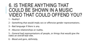6. IS THERE ANYTHING THAT
COULD BE SHOWN IN A MUSIC
VIDEO THAT COULD OFFEND YOU?
1 – Nudity!!
2 – Something that would imply sex or offensive gender representations.
3 – Bad language if there is any.
4 – Abusive relationships or nudity.
5 – General bad representations of people, or things that would give the
video an overall bad vibe.
6 – Blood and gore, definitely.
 