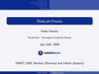 Introduction
           Building a Remote Lab
                  WebLab-Deusto
                      Future work
                         Questions




                   WebLab-Deusto

                         Pablo Ordu˜a
                                   n

         DeustoTech - Tecnol´gico Fundaci´n Deusto
                            o            o


                       July 16th, 2009




TARET 2009, Maribor (Slovenia) and Villach (Austria)
                                                       img/logo.png


                    Pablo Ordu˜a
                              n      WebLab-Deusto
 