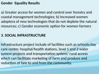 Gender Equality Results
a) Greater access for women and control over forestry and
coastal management technologies; b) Increased women
adoptera of new technologies that do not deplete the natural
resources; c) Gender economic option for women farmers
3. SOCIAL INFRASTRUCTURE
Infrastructure project include of facilities such as schools/day
care center, hospital/health stations, level 1 and 2 water
system projects and transportation system/ rural access
which can facilitate marketing of farm and produce and
reduction of fare to and from the community.
 