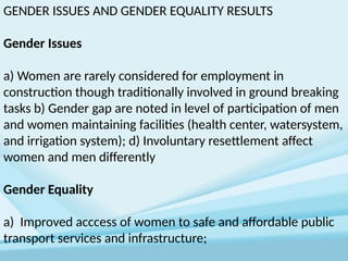 GENDER ISSUES AND GENDER EQUALITY RESULTS
Gender Issues
a) Women are rarely considered for employment in
construction though traditionally involved in ground breaking
tasks b) Gender gap are noted in level of participation of men
and women maintaining facilities (health center, watersystem,
and irrigation system); d) Involuntary resettlement affect
women and men differently
Gender Equality
a) Improved acccess of women to safe and affordable public
transport services and infrastructure;
 