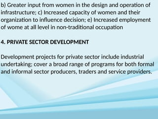 b) Greater input from women in the design and operation of
infrastructure; c) Increased capacity of women and their
organization to influence decision; e) Increased employment
of wome at all level in non-traditional occupation
4. PRIVATE SECTOR DEVELOPMENT
Development projects for private sector include industrial
undertaking; cover a broad range of programs for both formal
and informal sector producers, traders and service providers.
 