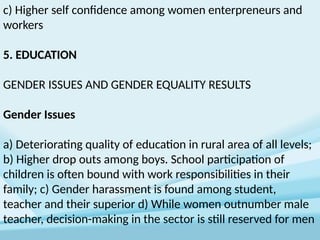 c) Higher self confidence among women enterpreneurs and
workers
5. EDUCATION
GENDER ISSUES AND GENDER EQUALITY RESULTS
Gender Issues
a) Deteriorating quality of education in rural area of all levels;
b) Higher drop outs among boys. School participation of
children is often bound with work responsibilities in their
family; c) Gender harassment is found among student,
teacher and their superior d) While women outnumber male
teacher, decision-making in the sector is still reserved for men
 