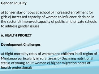 Gender Equality
a) Longer stay of boys at school b) Increased enrollment for
girls c) Increased capacity of women to influence decision in
the sector d) Improved capacity of public amd private schools
to address gender issues
6. HEALTH PROJECT
Development Challenges
a) Hight mortality rates of women and children in all region of
Mindanao particularly in rural areas b) Declining nutritional
status of young adult women c) higher migration notes of
health professionals
 