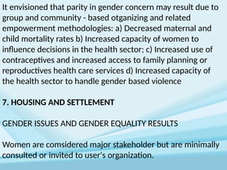 It envisioned that parity in gender concern may result due to
group and community - based otganizing and related
empowerment methodologies: a) Decreased maternal and
child mortality rates b) Increased capacity of women to
influence decisions in the health sector; c) Increased use of
contraceptives and increased access to family planning or
reproductives health care services d) Increased capacity of
the health sector to handle gender based violence
7. HOUSING AND SETTLEMENT
GENDER ISSUES AND GENDER EQUALITY RESULTS
Women are comsidered major stakeholder but are minimally
consulted or invited to user's organization.
 