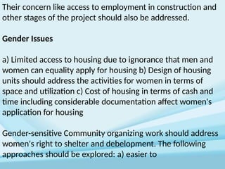 Their concern like access to employment in construction and
other stages of the project should also be addressed.
Gender Issues
a) Limited access to housing due to ignorance that men and
women can equality apply for housing b) Design of housing
units should address the activities for women in terms of
space and utilization c) Cost of housing in terms of cash and
time including considerable documentation affect women's
application for housing
Gender-sensitive Community organizing work should address
women's right to shelter and debelopment. The following
approaches should be explored: a) easier to
 
