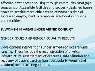 affordable yet decent housing through community mortgage
program; b) Accessible facilities and properly designed house
space to provide more efficient use of women's time c)
Increased employment, alternatives livelihood in housing
communities
8. WOMEN IN AREAS UNDER ARMED CONFLICT
GENDER ISSUES AND GENDER EQUALITY RESULTS
Development interventions under armed conflict are wide
ranging. These include the reconstruction of physical
infrastructure, resettlement of evecuees, rahabilitation and
recovery of traumatized civilian ( particularly women and
children) and peace negotiations.
 