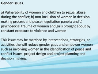 Gender Issues
a) Vulnerability of women and children to sexual abuse
during the conflict; b) non-inclusion of women in decision
making process and peace negotiation panels; and c)
psychosocial trauma of women and girls brought about by
constant exposure to violence and women
This issue may be matched by interventions, strategies, ar
activities the will reduce gender gaps and empower women
such as involving women in the identification of peace and
conflict issues, project design and project planning and
decision making.
 