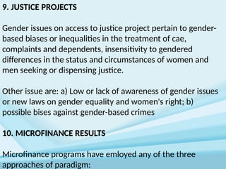 9. JUSTICE PROJECTS
Gender issues on access to justice project pertain to gender-
based biases or inequalities in the treatment of cae,
complaints and dependents, insensitivity to gendered
differences in the status and circumstances of women and
men seeking or dispensing justice.
Other issue are: a) Low or lack of awareness of gender issues
or new laws on gender equality and women's right; b)
possible bises against gender-based crimes
10. MICROFINANCE RESULTS
Microfinance programs have emloyed any of the three
approaches of paradigm:
 