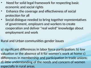 • Need for solid legal framework for respecting basic
economic and social rights
• Enhance the coverage and effectiveness of social
protection for all
• Social dislogue needed to bring together representatives
of government, employers and workers to create
cooperation and deliver "real wolrd" knowledge about
employment and work
Rural and Urban communities gender issues
a) significant differences in labor force participation; b) low
valuation or the absence of it for women's work at home c)
differences in membership and participation in trade unions;
d) little understanding of the needs and concern of women
especially in rural areas.
 