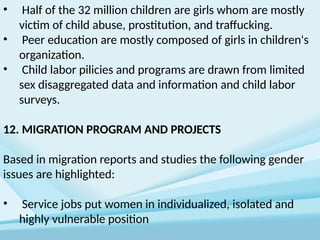 • Half of the 32 million children are girls whom are mostly
victim of child abuse, prostitution, and traffucking.
• Peer education are mostly composed of girls in children's
organization.
• Child labor pilicies and programs are drawn from limited
sex disaggregated data and information and child labor
surveys.
12. MIGRATION PROGRAM AND PROJECTS
Based in migration reports and studies the following gender
issues are highlighted:
• Service jobs put women in individualized, isolated and
highly vulnerable position
 