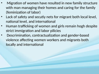 • Migration of women have resulted in new family structure
with man managing their homes and caring for the family
(feminization of labor)
• Lack of safety and secutiy nets for migrant both local level,
national level, and international
• Human trafficking of women and girls remain hogh despite
strict immigration and labor pilicies
• Descrimination, contractualization and gender-based
violence affecting women workers and migrants both
locally and international
 