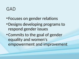 GAD
•Focuses on gender relations
•Designs developing programs to
respond gender issues
•Commits to the goal of gender
equality and women's
empowerment and improvement
 