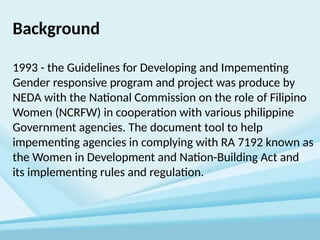 Background
1993 - the Guidelines for Developing and Impementing
Gender responsive program and project was produce by
NEDA with the National Commission on the role of Filipino
Women (NCRFW) in cooperation with various philippine
Government agencies. The document tool to help
impementing agencies in complying with RA 7192 known as
the Women in Development and Nation-Building Act and
its implementing rules and regulation.
 