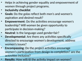 • Helps in achieving gender equality and empowerment of
women through project programs.
• Inclusivity checklist
• Goals: Do the golas reflect both men's and women's
aspiration and desired result?
• Empowerment: Do the activities encourage women's
leadership? Will women be given opportunity to
participate in decision-making?
• Neutral: Is the language used gender-fair?
• Developmental: Are there any activities specifically
directed to encourage women's development, address
women's issues?
• Encompassing: Do the project activities encourage
women's participation from design to completion? are the
actovities inclusive?
• Results: How will/di the activity impact on women?
 