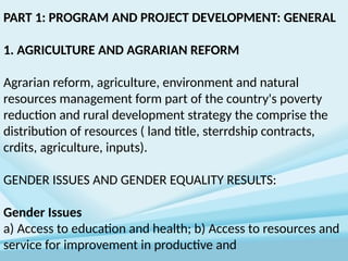PART 1: PROGRAM AND PROJECT DEVELOPMENT: GENERAL
1. AGRICULTURE AND AGRARIAN REFORM
Agrarian reform, agriculture, environment and natural
resources management form part of the country's poverty
reduction and rural development strategy the comprise the
distribution of resources ( land title, sterrdship contracts,
crdits, agriculture, inputs).
GENDER ISSUES AND GENDER EQUALITY RESULTS:
Gender Issues
a) Access to education and health; b) Access to resources and
service for improvement in productive and
 