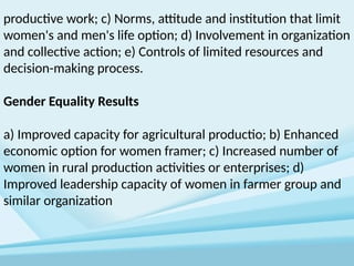 productive work; c) Norms, attitude and institution that limit
women's and men's life option; d) Involvement in organization
and collective action; e) Controls of limited resources and
decision-making process.
Gender Equality Results
a) Improved capacity for agricultural productio; b) Enhanced
economic option for women framer; c) Increased number of
women in rural production activities or enterprises; d)
Improved leadership capacity of women in farmer group and
similar organization
 