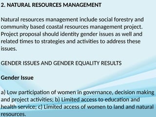 2. NATURAL RESOURCES MANAGEMENT
Natural resources management include social forestry and
community based coastal resources management project.
Project proposal should identity gender issues as well and
related times to strategies and activities to address these
issues.
GENDER ISSUES AND GENDER EQUALITY RESULTS
Gender Issue
a) Low participation of women in governance, decision making
and project activities; b) Limited access to education and
health service; c) Limited access of women to land and natural
resources.
 