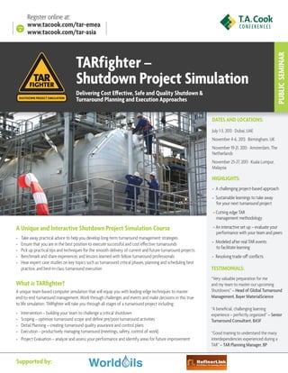 TARfighter –
Shutdown Project Simulation
Delivering Cost Effective, Safe and Quality Shutdown &
Turnaround Planning and Execution Approaches

PUBLIC  SEMINAR

Register online at:
www.tacook.com/tar-emea
www.tacook.com/tar-asia

DATES AND LOCATIONS:
July 1-3, 2013 · Dubai, UAE
November 4-6, 2013 · Birmingham, UK
November 19-21, 2013 · Amsterdam, The
Netherlands
November 25-27, 2013 · Kuala Lumpur,
Malaysia

HIGHLIGHTS:
» A challenging project-based approach
» Sustainable learnings to take away 	
for your next turnaround project
» Cutting edge TAR
management methodology

A Unique and Interactive Shutdown Project Simulation Course
»»
»»
»»
»»
»»

Take away practical advice to help you develop long-term turnaround management strategies
Ensure that you are in the best position to execute successful and cost effective turnarounds
Pick up practical tips and techniques for the smooth delivery of current and future turnaround projects
Benchmark and share experiences and lessons learned with fellow turnaround professionals
Hear expert case studies on key topics such as turnaround critical phases, planning and scheduling best
practice, and best-in-class turnaround execution

What is TARfighter?
A unique team-based computer simulation that will equip you with leading-edge techniques to master
end-to-end turnaround management. Work through challenges and events and make decisions in this true
to life simulation. TARfighter will take you through all stages of a turnaround project including:
»»
»»
»»
»»
»»

Intervention – building your team to challenge a critical shutdown
Scoping – optimize turnaround scope and define pre/post turnaround activities
Detail Planning – creating turnaround quality assurance and control plans
Execution – productively managing turnaround (meetings, safety, control of work)
Project Evaluation – analyze and assess your performance and identify areas for future improvement

Supported by:

» An interactive set up – evaluate your
performance with your team and peers
» Modeled after real TAR events
to facilitate learning
» Resolving trade-off conflicts

TESTIMONIALS:
“Very valuable preparation for me
and my team to master our upcoming
Shutdowns” – Head of Global Turnaround
Management, Bayer MaterialScience
“A beneficial, challenging learning
experience – perfectly organized” – Senior
Turnaround Consultant, BASF
“Good training to understand the many
interdependencies experienced during a
TAR” – TAR Planning Manager, BP

 