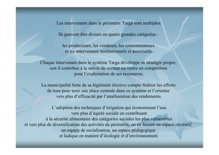 Les intervenants dans le périmètre Targa sont multiples.
Ils peuvent être divisés en quatre grandes catégories :
les producteurs, les vendeurs, les consommateurs
et les intervenants institutionnels et associatifs.
Chaque intervenant dans le système Targa développe sa stratégie propre,
soit il contribue à la survie du secteur ou rentre en compétition
pour l’exploitation de ses ressources.
La municipalité forte de sa légitimité élective compte fédérer les efforts
de tous pour tenir une place centrale dans ce système et l’orienter
vers plus d’efficacité par l’amélioration des rendements.
L’adoption des techniques d’irrigation qui économisent l’eau
vers plus d’équité sociale en contribuant
à la sécurité alimentaire des catégories sociales les plus vulnérables
et vers plus de diversification des activités du périmètre, en en faisant un espace récréatif,
un espace de socialisation, un espace pédagogique
et ludique en matière d’écologie et d’environnement.

 