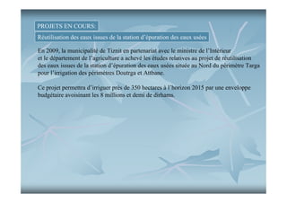 PROJETS EN COURS:
Réutilisation des eaux issues de la station d’épuration des eaux usées
En 2009, la municipalité de Tiznit en partenariat avec le ministre de l’Intérieur
et le département de l’agriculture a achevé les études relatives au projet de réutilisation
des eaux issues de la station d’épuration des eaux usées située au Nord du périmètre Targa
pour l’irrigation des périmètres Doutrga et Attbane.
Ce projet permettra d’irriguer près de 350 hectares à l’horizon 2015 par une enveloppe
budgétaire avoisinant les 8 millions et demi de dirhams.

 