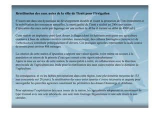 Réutilisation des eaux usées de la ville de Tiznit pour l’irrigation
S’inscrivant dans une dynamique de développement durable et visant la protection de l’environnement et
la mobilisation des ressources naturelles, la municipalité de Tiznit a réalisé en 2006 une station
d’épuration des eaux usées par lagunage sur une surface de 40 ha et traitant un débit de 4900 m3/j.
Cette station est implantée entre deux douars (villages) dont les habitants pratiquent une agriculture
extensive à base de cultures vivrières (céréales, maraichage), des cultures fourragères (luzerne) et de
l’arboriculture constituée principalement d’oliviers. Ces pratiques agricoles représentent la seule source
de revenu pour environ 486 ménages.
La création de cette station d’épuration a apporté une valeur ajoutée, voire même un secours à la
population en raison de la pénurie d’eau que connait cette région subsaharienne.
Après la mise en service de cette station, la municipalité a initié, en collaboration avec la direction
provinciale de l’agriculture,une étude pour la réutilisation des eaux usées traitées dans le domaine de
l’agriculture .
En conséquence, et vu les faibles précipitations dans cette région, (une pluviométrie moyenne de 133
mm concentrée sur 28 jours), la réutilisation des eaux usées épurées s’avère nécessaire et urgente pour
sauvegarder les parcelles agricoles constituant les périmètres des douars Doutourga et Attebane.
Pour optimiser l’exploitation des eaux issues de la station, les agriculteurs adopteront un assolement de
type triennal avec une sole arboricole, une sole maïs fourrage /légumineuse et une sole réservée aux
céréales.

 