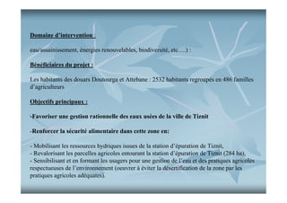 Domaine d’intervention :
eau/assainissement, énergies renouvelables, biodiversité, etc….) :
Bénéficiaires du projet :
Les habitants des douars Doutourga et Attebane : 2532 habitants regroupés en 486 familles
d’agriculteurs
Objectifs principaux :
-Favoriser une gestion rationnelle des eaux usées de la ville de Tiznit
-Renforcer la sécurité alimentaire dans cette zone en:
- Mobilisant les ressources hydriques issues de la station d’épuration de Tiznit,
- Revalorisant les parcelles agricoles entourant la station d’épuration de Tiznit (284 ha),
- Sensibilisant et en formant les usagers pour une gestion de l’eau et des pratiques agricoles
respectueuses de l’environnement (oeuvrer à éviter la désertification de la zone par les
pratiques agricoles adéquates).

 