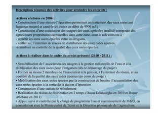 Description résumée des activités pour atteindre les objectifs :
Actions réalisées en 2006 :
• Construction d’une station d’épuration permettant un traitement des eaux usées par
lagunage naturel et capable de traiter un débit de 4900 m3/j
• Constitution d’une association des usagers des eaux agricoles (réalisé) composée des
agriculteurs propriétaires de parcelles dans cette zone, dont le rôle consiste à :
- répartir les eaux usées épurées entre les irrigants,
- veiller sur l’entretien du réseau de distribution des eaux usées épurées,
-contribuer au contrôle de la qualité des eaux usées épurées.
Actions à réaliser dans le cadre du projet présenté (2010 - 2011) :
• Sensibilisation de l’association des usagers à la gestion rationnelle de l’eau et à la
réutilisation des eaux usées pour l’irrigation (dès le démarrage du projet)
• Former au moins 2 membres de l’association à la gestion, à l’entretien du réseau, et au
contrôle de la qualité des eaux usées épurées (en cours de projet)
• Mobilisation des eaux usées épurées par la construction de bassins d’accumulation des
eaux usées épurées à la sortie de la station d’épuration
• Construction d’une station de refoulement
• Réalisation du réseau de distribution en 2 temps (Douar Doutourgha en 2010 et Douar
Attebane en 2011)
• Appui, suivi et contrôle par le chargé de programme Eau et assainissement de M&D, en
concertation avec la Municipalité de Tiznit et la Direction provinciale de l’agriculture

 