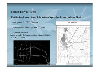 BUDGET PREVISIONNEL :
Réutilisation des eaux issues de la station d’épuration des eaux usées de Tiznit.
coût global: 917.263,00 euros
Montant disponible: 334.000,00 euros
Montant demandé
(dans le cadre de la coopération décentralisée):
583.263,00 euros

 