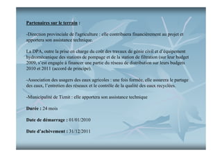 Partenaires sur le terrain :
-Direction provinciale de l'agriculture : elle contribuera financièrement au projet et
apportera son assistance technique.
La DPA, outre la prise en charge du coût des travaux de génie civil et d’équipement
hydromécanique des stations de pompage et de la station de filtration (sur leur budget
2009, s’est engagée à financer une partie du réseau de distribution sur leurs budgets
2010 et 2011 (accord de principe).
-Association des usagers des eaux agricoles : une fois formée, elle assurera le partage
des eaux, l’entretien des réseaux et le contrôle de la qualité des eaux recyclées.
-Municipalité de Tiznit : elle apportera son assistance technique
Durée : 24 mois
Date de démarrage : 01/01/2010
Date d’achèvement : 31/12/2011

 