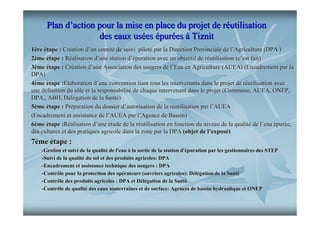Plan d’action pour la mise en place du projet de réutilisation
des eaux usées épurées à Tiznit
1ère étape : Création d’un comité de suivi piloté par la Direction Provinciale de l’Agriculture (DPA )
2ème étape : Réalisation d’une station d’épuration avec un objectif de réutilisation (c’est fait)
3ème étape : Création d’une Association des usagers de l’Eau en Agriculture (AUEA) (Encadrement par la
DPA)
4ème étape :Élaboration d’une convention liant tous les intervenants dans le projet de réutilisation avec
une définition du rôle et la responsabilité de chaque intervenant dans le projet (Commune, AUEA, ONEP,
DPA,, ABH, Délégation de la Santé)
5ème étape : Préparation du dossier d’autorisation de la réutilisation par l’AUEA
(Encadrement et assistance de l’AUEA par l’Agence de Bassin)
6ème étape :Réalisation d’une étude de la réutilisation en fonction du niveau de la qualité de l’eau épurée,
des cultures et des pratiques agricole dans la zone par la DPA (objet de l’exposé)

7ème étape :
-Gestion et suivi de la qualité de l'eau à la sortie de la station d'épuration par les gestionnaires des STEP
qualité
d'é
-Suivi de la qualité du sol et des produits agricoles: DPA
qualité
-Encadrement et assistance technique des usagers : DPA
-Contrôle pour la protection des opérateurs (ouvriers agricoles): Délégation de la Santé
opé
Dé
Santé
-Contrôle des produits agricoles : DPA et Délégation de la Santé
Dé
Santé
-Contrôle de qualité des eaux souterraines et de surface: Agences de bassin hydraulique et ONEP
qualité
hydraulique

 