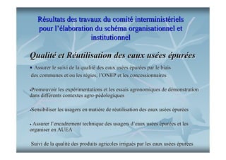Résultats des travaux du comité interministériels
pour l’élaboration du schéma organisationnel et
institutionnel

Qualité et Réutilisation des eaux usées épurées
Assurer le suivi de la qualité des eaux usées épurées par le biais
des communes et/ou les régies, l’ONEP et les concessionnaires
Promouvoir les expérimentations et les essais agronomiques de démonstration
dans différents contextes agro-pédologiques
Sensibiliser les usagers en matière de réutilisation des eaux usées épurées
Assurer l’encadrement technique des usagers d’eaux usées épurées et les
organiser en AUEA
Suivi de la qualité des produits agricoles irrigués par les eaux usées épurées

 