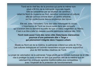 Tiznit est le chef lieu de la province qui porte le même nom
situé à 90 Km de la métropole régionale Agadir.
Elle se caractérise par sa situation de carrefour,
reliant le Nord du royaume au Sud. carrefour commercial et culturel,
elle est connue comme étant un centre artisanal,
où l’on confectionne depuis longtemps des bijoux.
Elle est, avec Taroudant, l’une des cités historiques du souss.
L’importance de Tiznit se trouve aussi dans ses remparts
qui s’avèrent être la dernière muraille de type andalou maghrébin au Maroc.
C’est à ce titre q’elle fut classée comme patrimoine national dès 1932.
Tiznit reste aussi l’une des rares cités historiques marocaines
pourvue d’une palmeraie dite « Targa »
qui pleinement intégrée dans l’espace urbain.
Située au Nord est de la médina, la palmeraie s’étend sur près de 70 ha.
Les cultures biologiques et l’activité maraichère occupe encore aujourd’hui
plus de 500 familles citadines de Tiznit.
Le projet de valorisation de la palmeraie Targa piloté par le conseil municipal de la ville
vise à protéger la zone vivrière en tant que poumon vert de la médina tout en
valorisant les pratiques agraires traditionnelles plus compatibles
avec l’impératif de la protection de l’environnement.

 