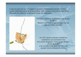 L’eau est source de vie. A l’origine les premiers établissements humains à Tiznit
se sont sédentarisé autour de la source bleue. Jadis, la source Ain Zerka (source bleu)
alimentait les jardins de la cité par un réseau de canalisation.
Ce réseau ancien de canalisations; long de près
de 600 m
Dessert le périmètre irrigué de targa, avec un
débit de 5 litres / seconde.

En 1935, durant la période coloniale les
canalisations qui ramenaient l’eau
de la source Reggada à Tiznit sur une distance
de près de 20 km
a été couverte et une partie de l’eau a été
orientée vers les maisons des colons.

 