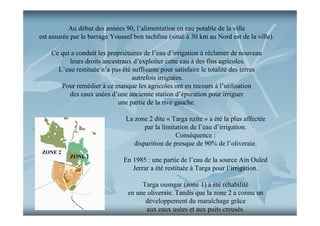 Au début des années 90, l’alimentation en eau potable de la ville
est assurée par le barrage Youssef ben tachfine (situé à 30 km au Nord est de la ville).
Ce qui a conduit les propriétaires de l’eau d’irrigation à réclamer de nouveau
leurs droits ancestraux d’exploiter cette eau à des fins agricoles.
L’eau restituée n’a pas été suffisante pour satisfaire le totalité des terres
autrefois irriguées.
Pour remédier à ce manque les agricoles ont en recours à l’utilisation
des eaux usées d’une ancienne station d’épuration pour irriguer
une partie de la rive gauche.
La zone 2 dite « Targa nzite » a été la plus affectée
par la limitation de l’eau d’irrigation.
Conséquence :
disparition de presque de 90% de l’oliveraie.
ZONE 2

ZONE 1

En 1985 : une partie de l’eau de la source Ain Ouled
Jerrar a été restituée à Targa pour l’irrigation.
Targa ousngar (zone 1) a été réhabilité
en une oliveraie. Tandis que la zone 2 a connu un
développement du maraîchage grâce
aux eaux usées et aux puits creusés.

 