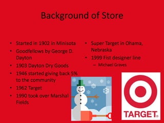 Background of StoreStarted in 1902 in MinisotaGoodfellows by George D. Dayton1903 Dayton Dry Goods1946 started giving back 5% to the community1962 Target1990 took over Marshal FieldsSuper Target in Ohama, Nebraska1999 Fist designer lineMichael Graves