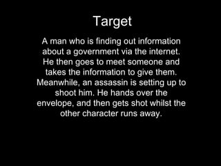 Target A man who is finding out information about a government via the internet. He then goes to meet someone and takes the information to give them. Meanwhile, an assassin is setting up to shoot him. He hands over the envelope, and then gets shot whilst the other character runs away. 