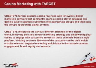 Casino marketing with REVEYE
Introducing REVEYE, a marketing software platform
from CHEETEYE. REVEYE increases casino profits
by providing a way to fully engage customers using
interactive communications that drive play, and in
turn, customer value. A user friendly dashboard
makes it easy to create and deploy campaigns to any
device, and any group of players. Once deployed,
results are automatically tracked so that the
effectiveness and profitability of every activity is fully
understood.
 