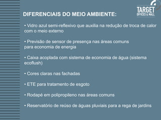 • Vidro azul semi-reflexivo que auxilia na redução de troca de calor com o meio externo 
• Previsão de sensor de presença nas áreas comuns 
para economia de energia 
• Caixa acoplada com sistema de economia de água (sistema ecoflush) 
• Cores claras nas fachadas 
• ETE para tratamento de esgoto 
• Rodapé em polipropileno nas áreas comuns 
• Reservatório de reúso de águas pluviais para a rega de jardins 
DIFERENCIAIS DO MEIO AMBIENTE:  