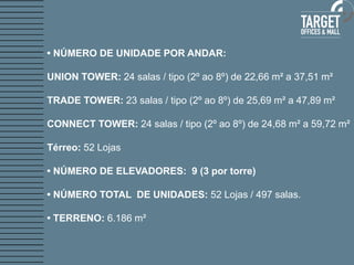 • NÚMERO DE UNIDADE POR ANDAR: 
UNION TOWER: 24 salas / tipo (2º ao 8º) de 22,66 m² a 37,51 m² 
TRADE TOWER: 23 salas / tipo (2º ao 8º) de 25,69 m² a 47,89 m² 
CONNECT TOWER: 24 salas / tipo (2º ao 8º) de 24,68 m² a 59,72 m² 
Térreo: 52 Lojas 
• NÚMERO DE ELEVADORES: 9 (3 por torre) 
• NÚMERO TOTAL DE UNIDADES: 52 Lojas / 497 salas. 
• TERRENO: 6.186 m² 
 
