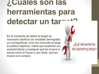¿Cuáles son las 
herramientas para 
detectar un target? 
En el momento de definir el target es 
necesario clarificar las variables demográficas 
y/o sociograficas. Una vez conocido el target 
(o público objetivo), habrá que examinar sus 
características y averiguar qué les mueve a 
actuar como lo hacen y, por tanto, qué les 
mueve a la compra. 
 