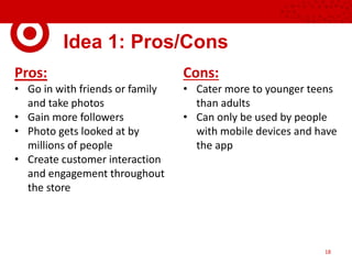 Idea 1: Pros/Cons
18
Pros:
• Go in with friends or family
and take photos
• Gain more followers
• Photo gets looked at by
millions of people
• Create customer interaction
and engagement throughout
the store
Cons:
• Cater more to younger teens
than adults
• Can only be used by people
with mobile devices and have
the app
 
